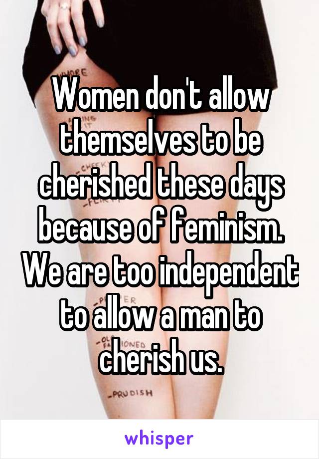 Women don't allow themselves to be cherished these days because of feminism. We are too independent to allow a man to cherish us.