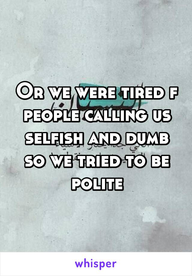 Or we were tired f people calling us selfish and dumb so we tried to be polite