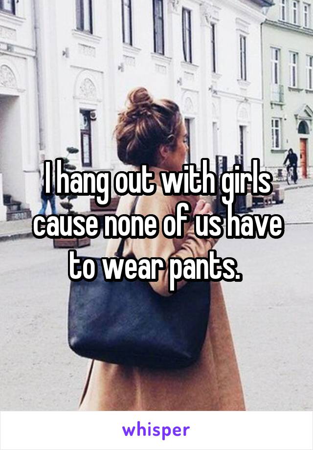 I hang out with girls cause none of us have to wear pants. 