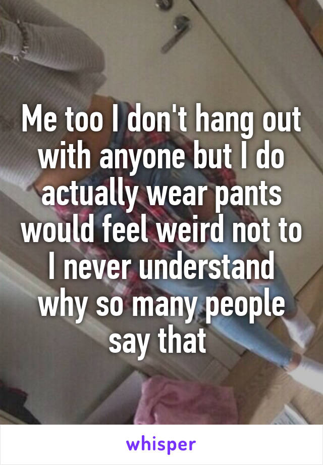 Me too I don't hang out with anyone but I do actually wear pants would feel weird not to I never understand why so many people say that 