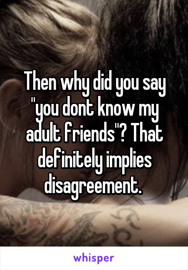 Then why did you say "you dont know my adult friends"? That definitely implies disagreement. 