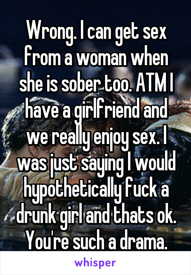 Wrong. I can get sex from a woman when she is sober too. ATM I have a girlfriend and we really enjoy sex. I was just saying I would hypothetically fuck a drunk girl and thats ok. You're such a drama.