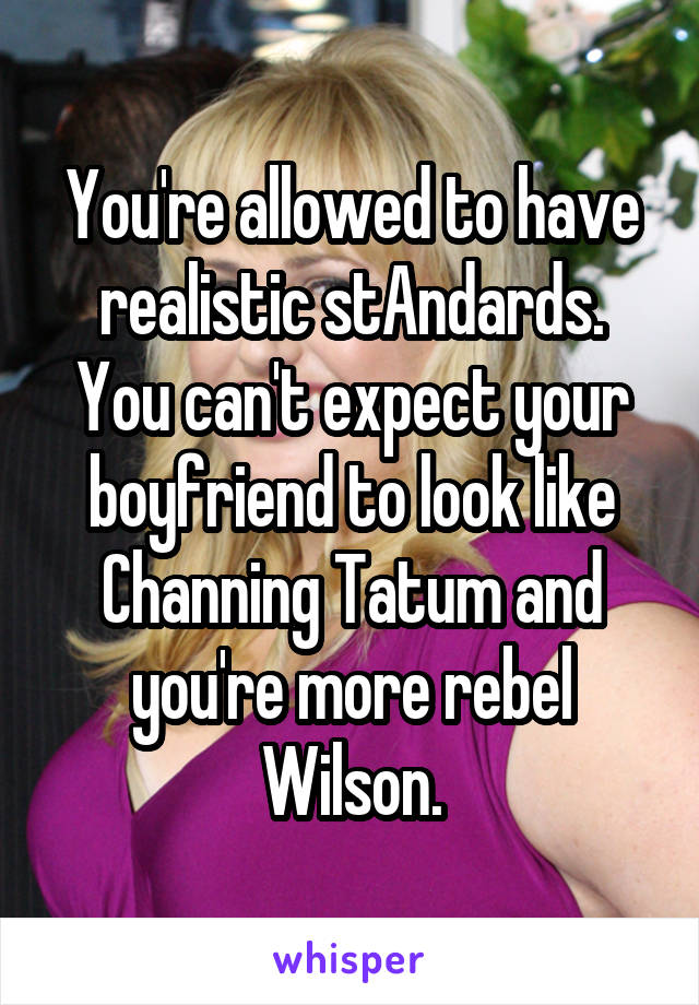 You're allowed to have realistic stAndards. You can't expect your boyfriend to look like Channing Tatum and you're more rebel Wilson.