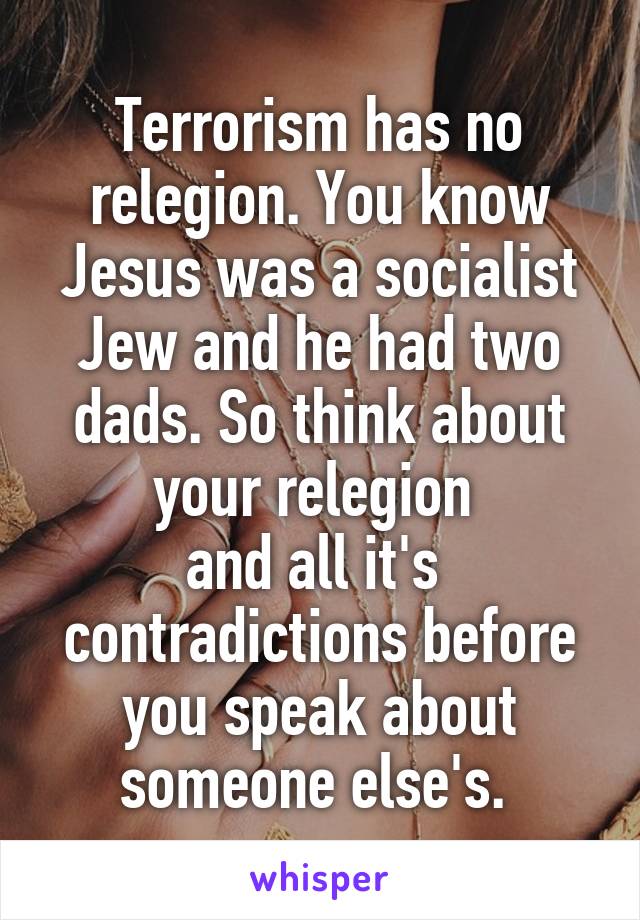 Terrorism has no relegion. You know Jesus was a socialist Jew and he had two dads. So think about your relegion 
and all it's 
contradictions before you speak about someone else's. 