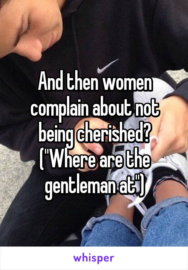 And then women complain about not being cherished? ("Where are the gentleman at")