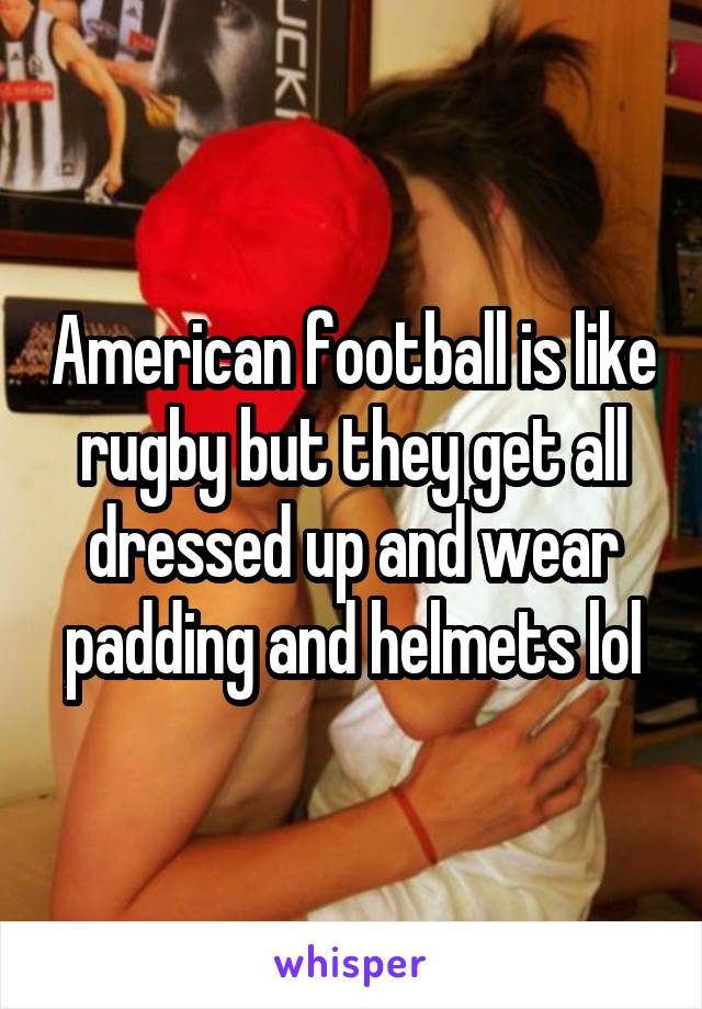American football is like rugby but they get all dressed up and wear padding and helmets lol
