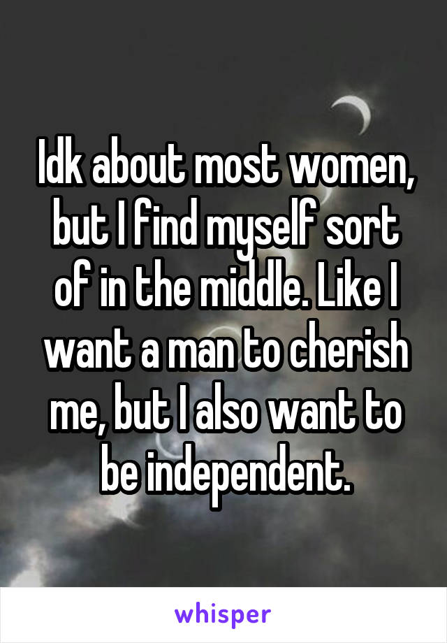 Idk about most women, but I find myself sort of in the middle. Like I want a man to cherish me, but I also want to be independent.