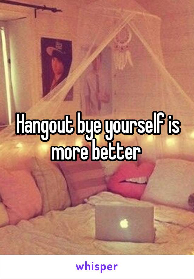 Hangout bye yourself is more better 