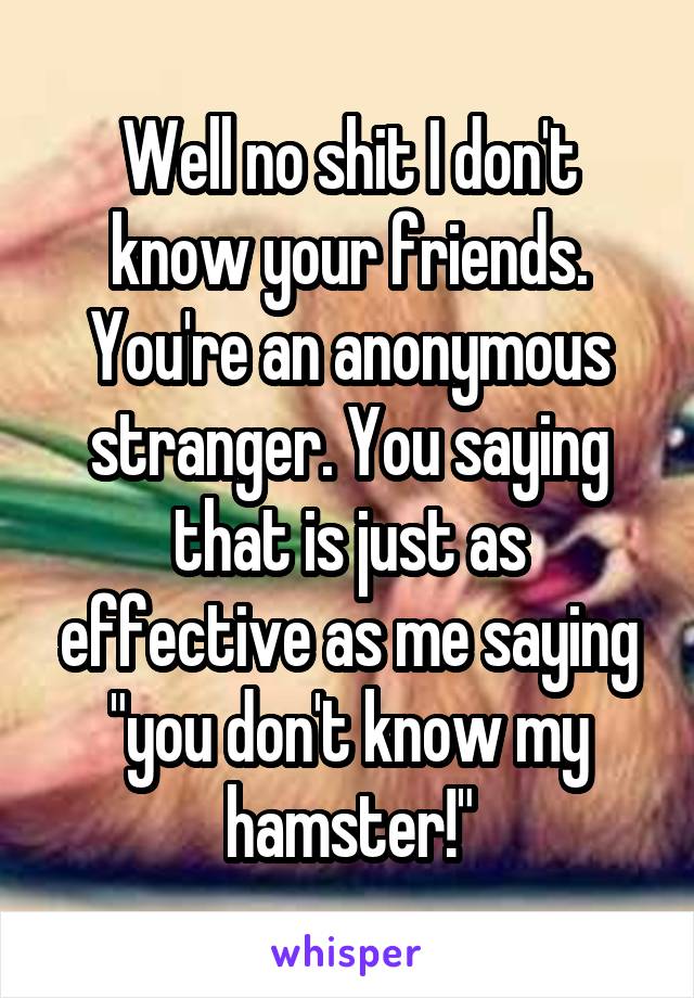 Well no shit I don't know your friends. You're an anonymous stranger. You saying that is just as effective as me saying "you don't know my hamster!"