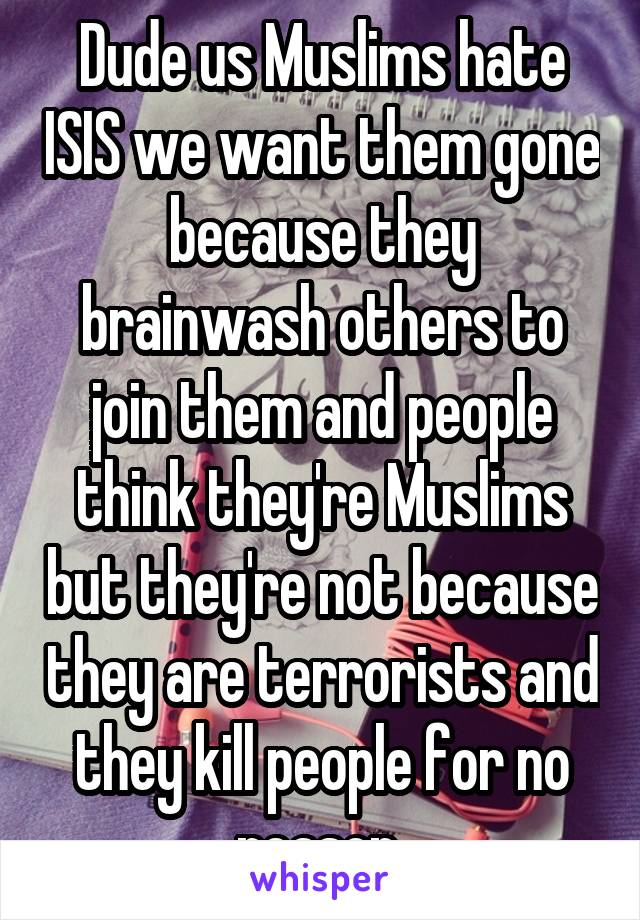 Dude us Muslims hate ISIS we want them gone because they brainwash others to join them and people think they're Muslims but they're not because they are terrorists and they kill people for no reason 