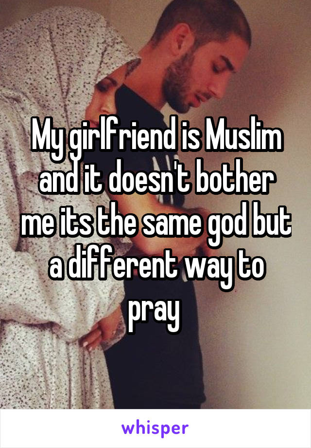 My girlfriend is Muslim and it doesn't bother me its the same god but a different way to pray 