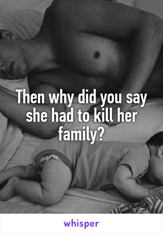 Then why did you say she had to kill her family?