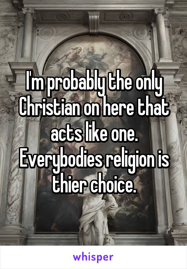 I'm probably the only Christian on here that acts like one. Everybodies religion is thier choice.