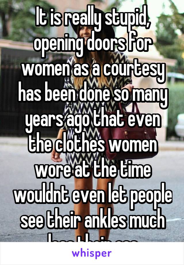 It is really stupid, opening doors for women as a courtesy has been done so many years ago that even the clothes women wore at the time wouldnt even let people see their ankles much less their ass