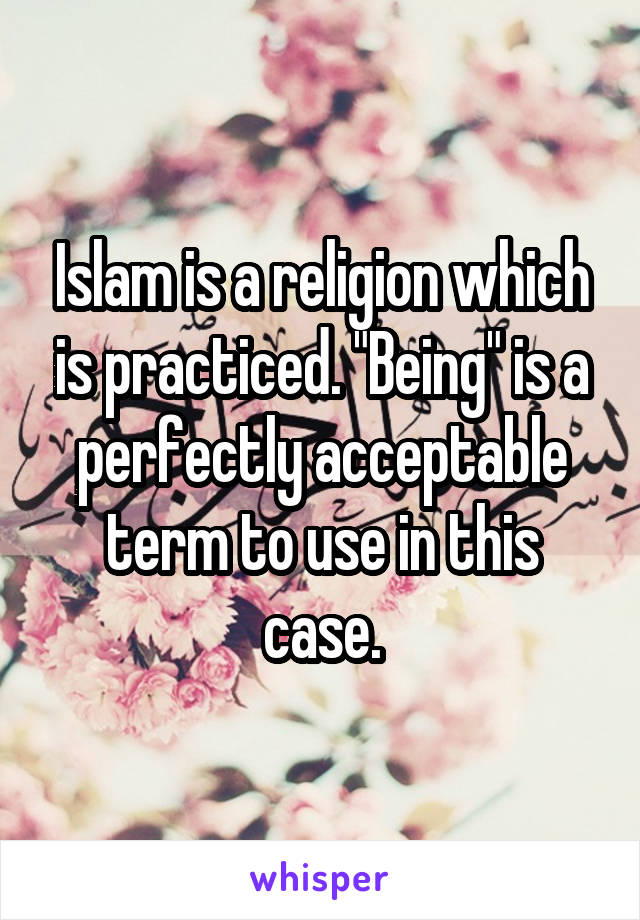 Islam is a religion which is practiced. "Being" is a perfectly acceptable term to use in this case.