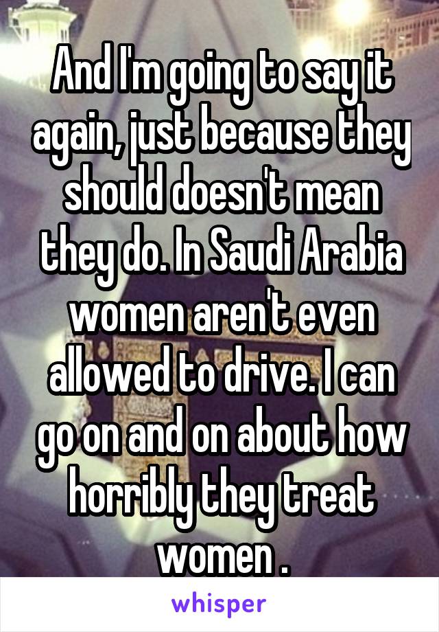 And I'm going to say it again, just because they should doesn't mean they do. In Saudi Arabia women aren't even allowed to drive. I can go on and on about how horribly they treat women .