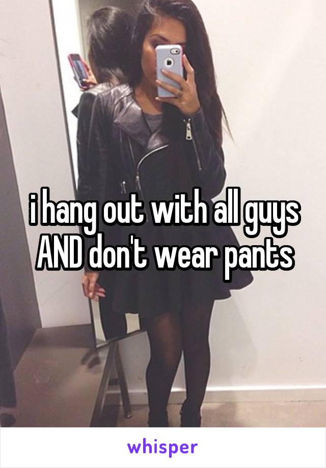 i hang out with all guys AND don't wear pants