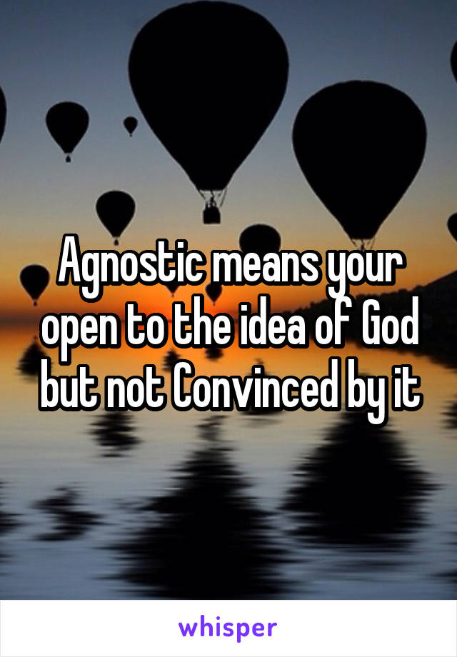 Agnostic means your open to the idea of God but not Convinced by it