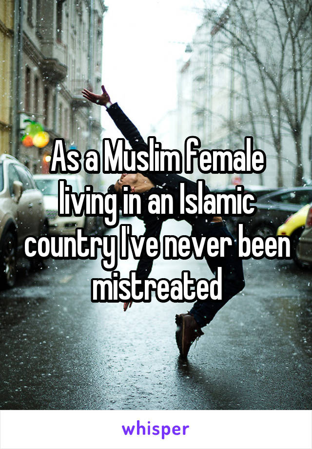 As a Muslim female living in an Islamic country I've never been mistreated