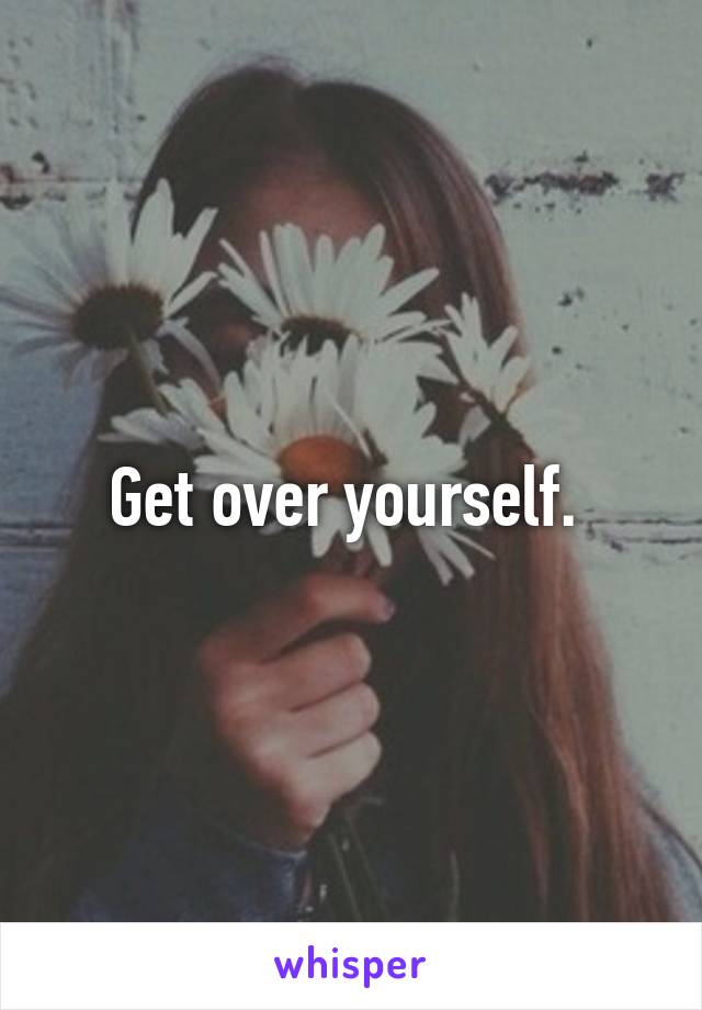 Get over yourself. 