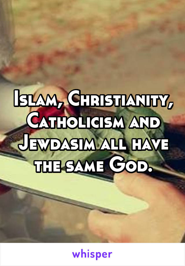 Islam, Christianity, Catholicism and Jewdasim all have the same God.