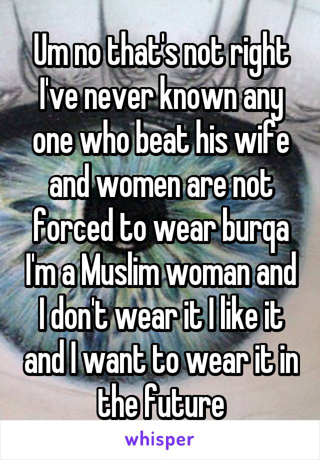 Um no that's not right I've never known any one who beat his wife and women are not forced to wear burqa I'm a Muslim woman and I don't wear it I like it and I want to wear it in the future