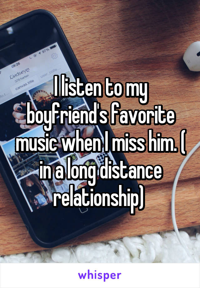 I listen to my boyfriend's favorite music when I miss him. ( in a long distance relationship) 
