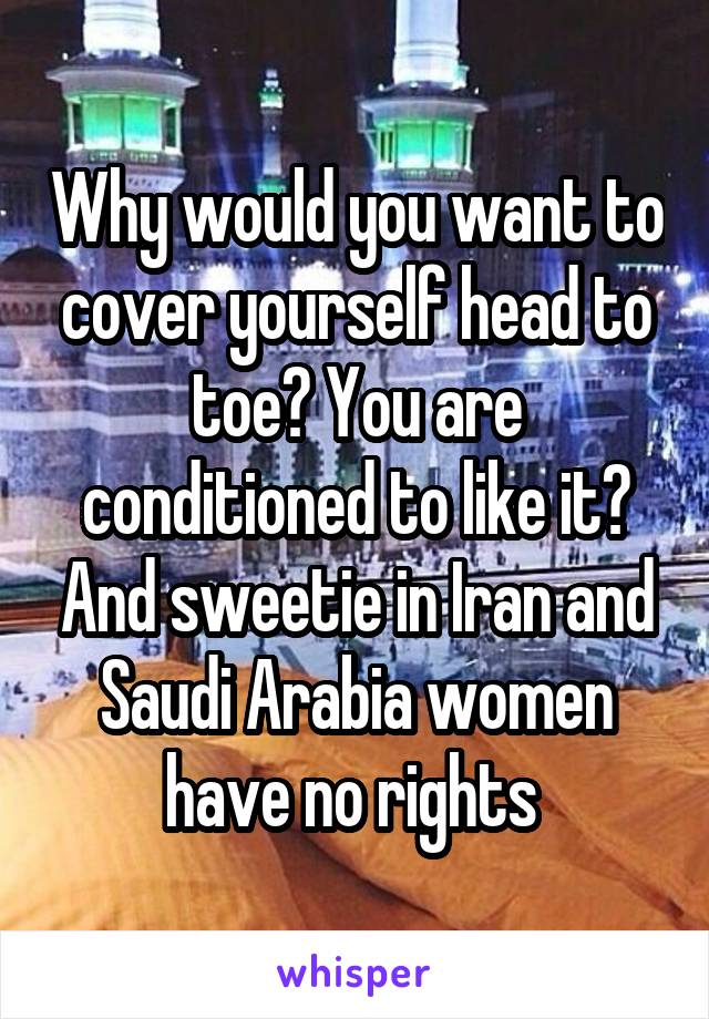 Why would you want to cover yourself head to toe? You are conditioned to like it? And sweetie in Iran and Saudi Arabia women have no rights 