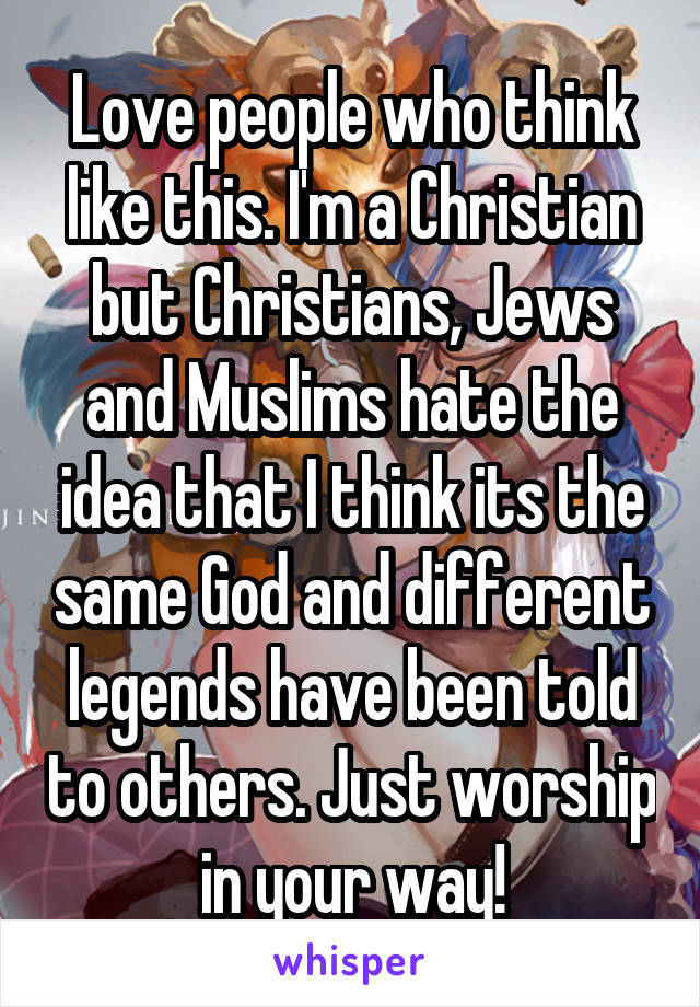 Love people who think like this. I'm a Christian but Christians, Jews and Muslims hate the idea that I think its the same God and different legends have been told to others. Just worship in your way!