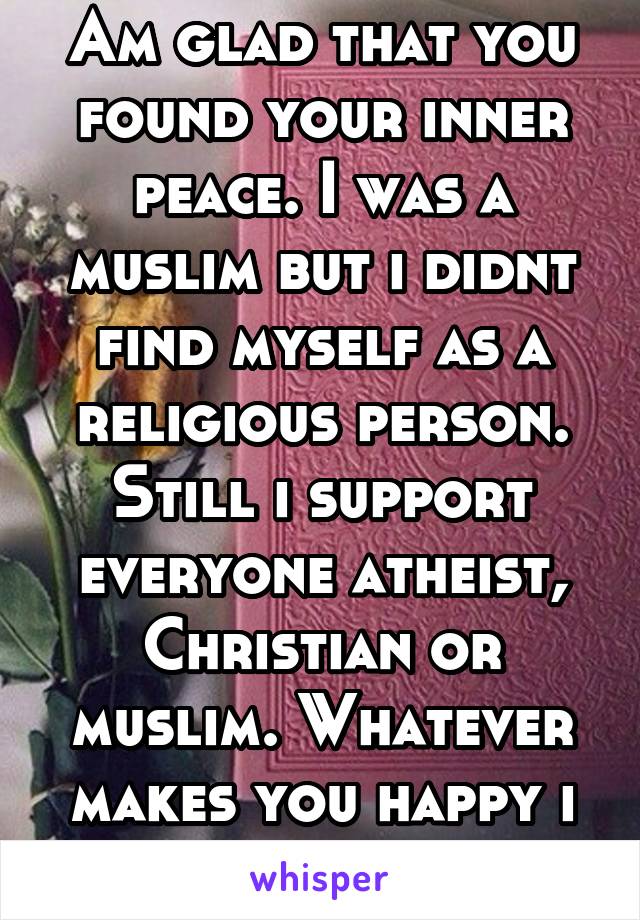 Am glad that you found your inner peace. I was a muslim but i didnt find myself as a religious person. Still i support everyone atheist, Christian or muslim. Whatever makes you happy i think..