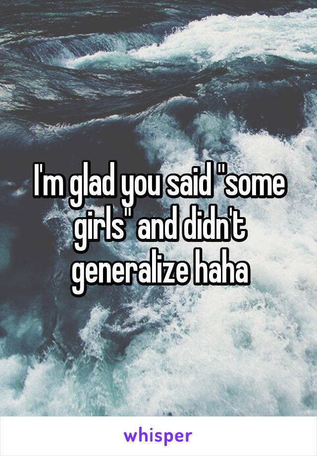 I'm glad you said "some girls" and didn't generalize haha