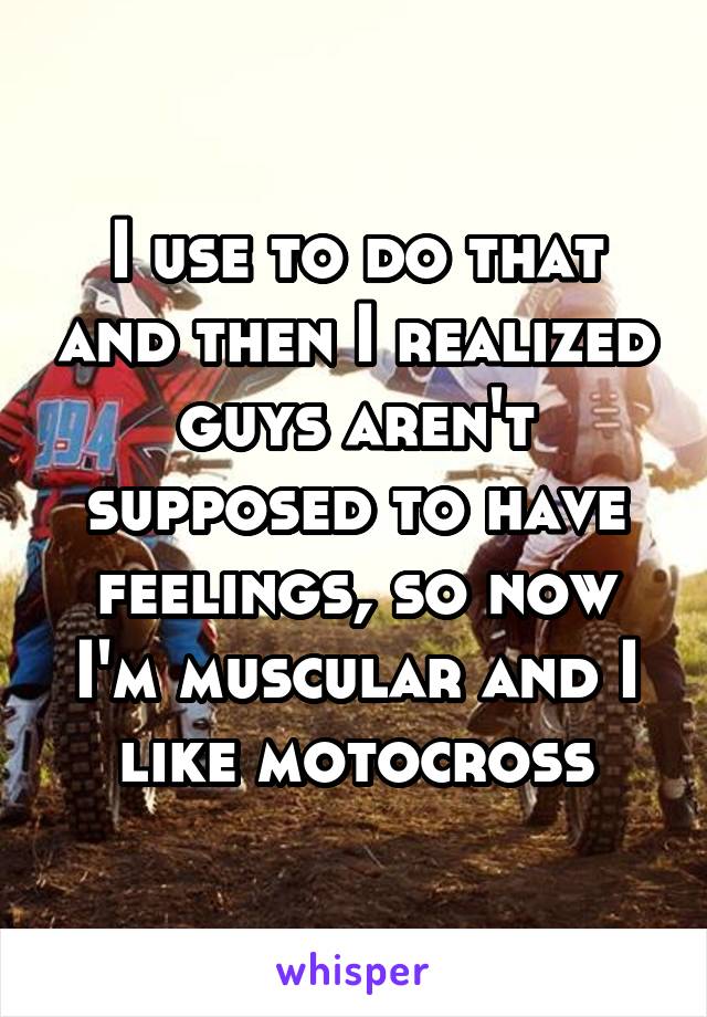 I use to do that and then I realized guys aren't supposed to have feelings, so now I'm muscular and I like motocross