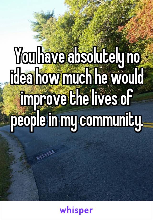 You have absolutely no idea how much he would improve the lives of people in my community. 
