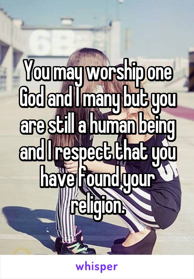 You may worship one God and I many but you are still a human being and I respect that you have found your religion.