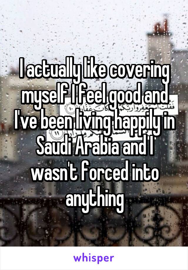 I actually like covering myself I feel good and I've been living happily in Saudi Arabia and I wasn't forced into anything