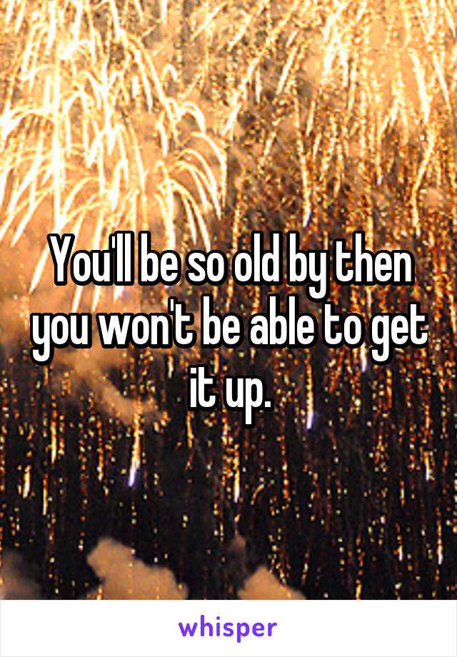 You'll be so old by then you won't be able to get it up.