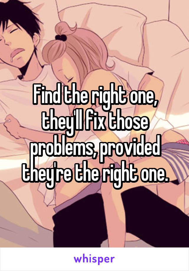 Find the right one, they'll fix those problems, provided they're the right one.