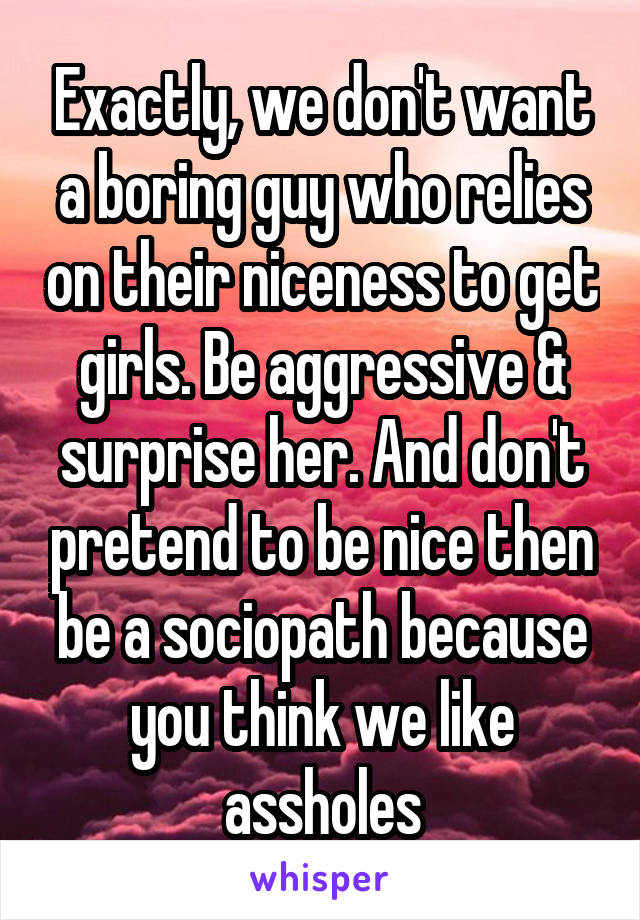 Exactly, we don't want a boring guy who relies on their niceness to get girls. Be aggressive & surprise her. And don't pretend to be nice then be a sociopath because you think we like assholes