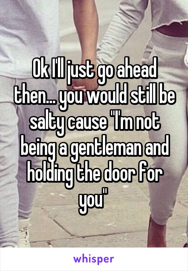 Ok I'll just go ahead then... you would still be salty cause "I'm not being a gentleman and holding the door for you" 