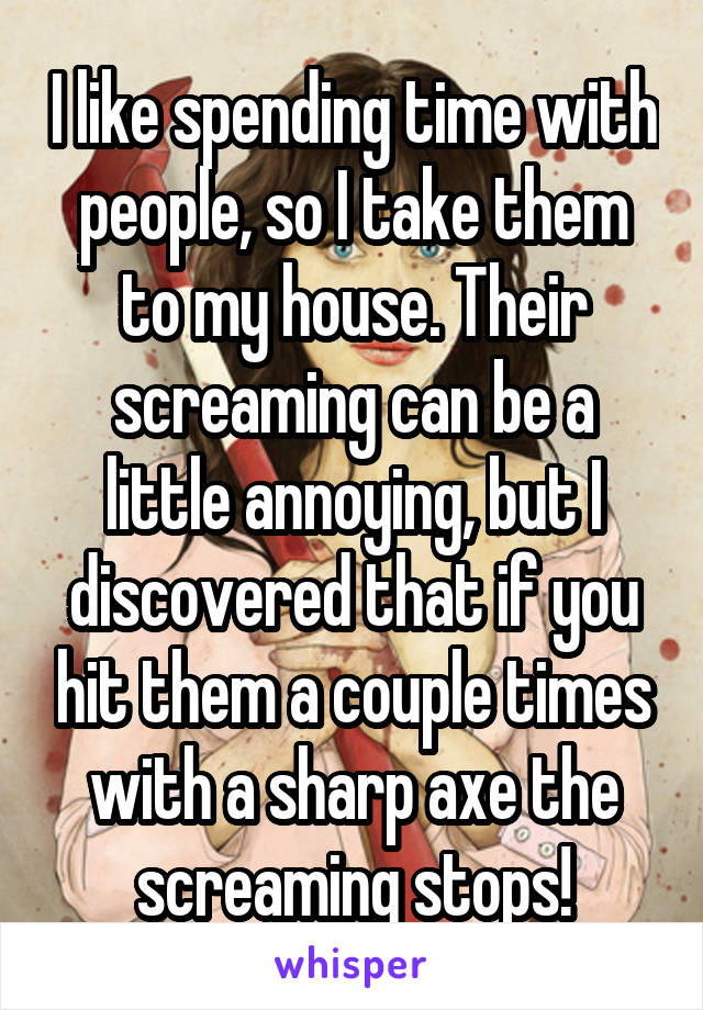 I like spending time with people, so I take them to my house. Their screaming can be a little annoying, but I discovered that if you hit them a couple times with a sharp axe the screaming stops!