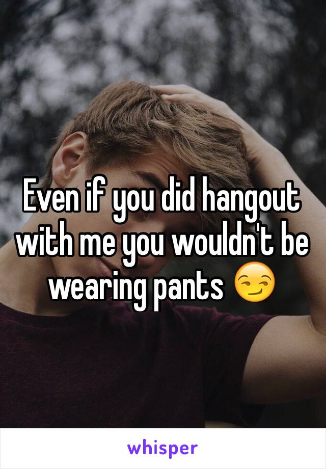 Even if you did hangout with me you wouldn't be wearing pants 😏