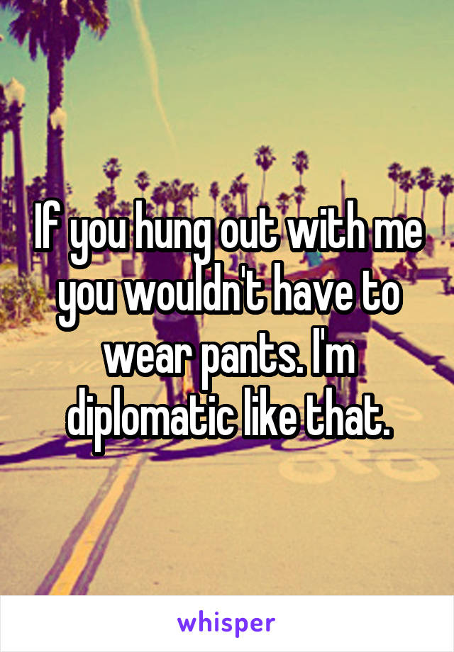 If you hung out with me you wouldn't have to wear pants. I'm diplomatic like that.