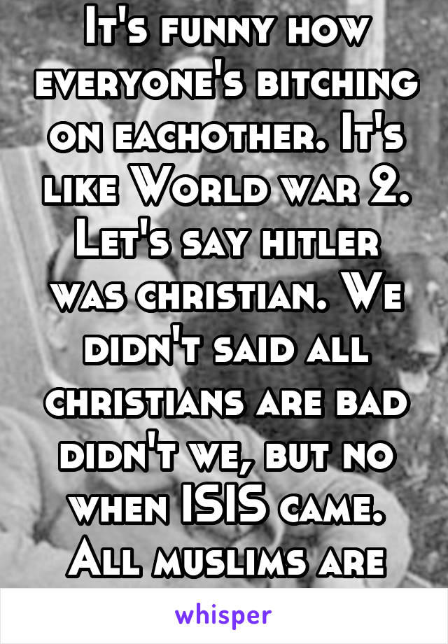 It's funny how everyone's bitching on eachother. It's like World war 2. Let's say hitler was christian. We didn't said all christians are bad didn't we, but no when ISIS came. All muslims are "bad".