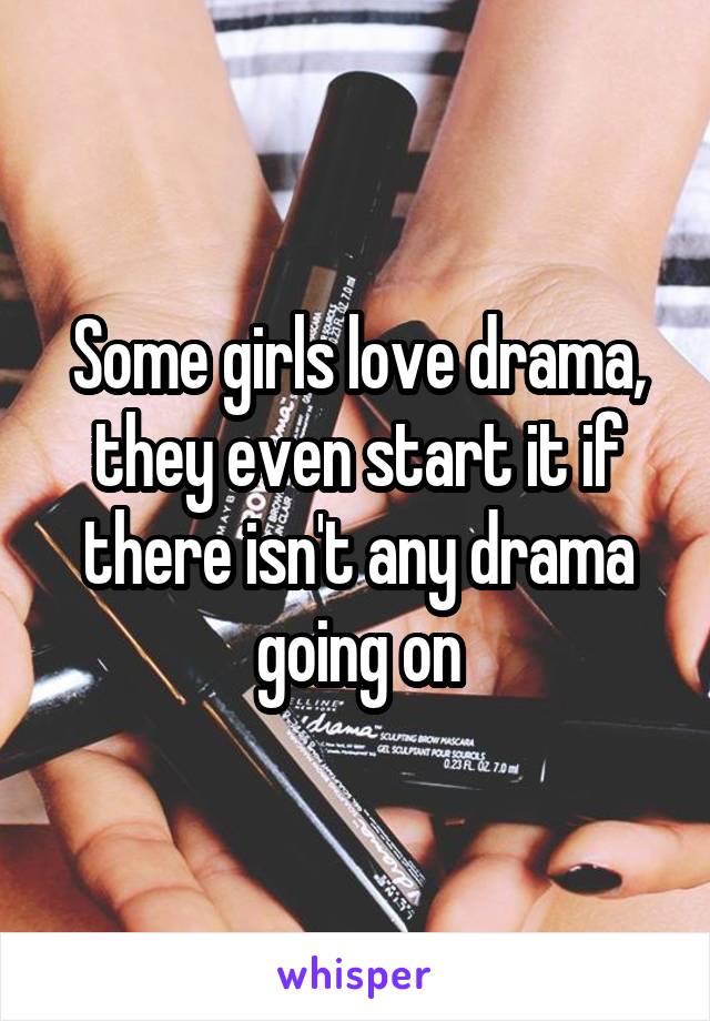 Some girls love drama, they even start it if there isn't any drama going on