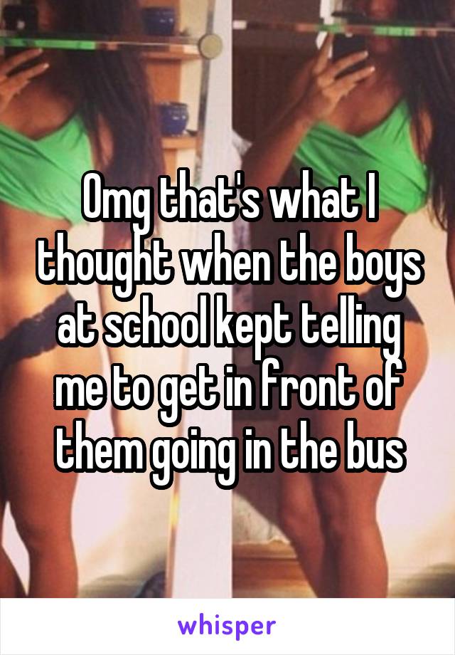 Omg that's what I thought when the boys at school kept telling me to get in front of them going in the bus
