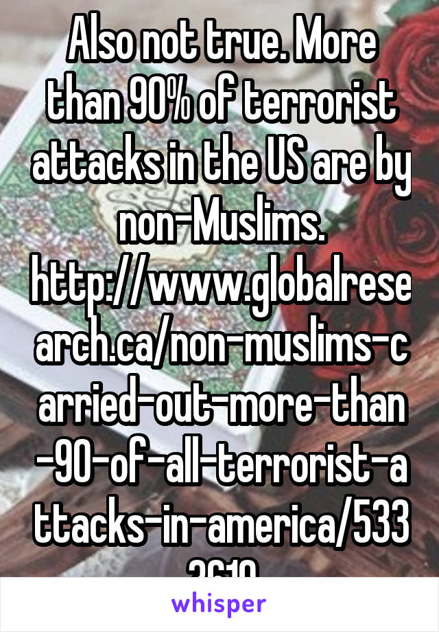 Also not true. More than 90% of terrorist attacks in the US are by non-Muslims. http://www.globalresearch.ca/non-muslims-carried-out-more-than-90-of-all-terrorist-attacks-in-america/5333619