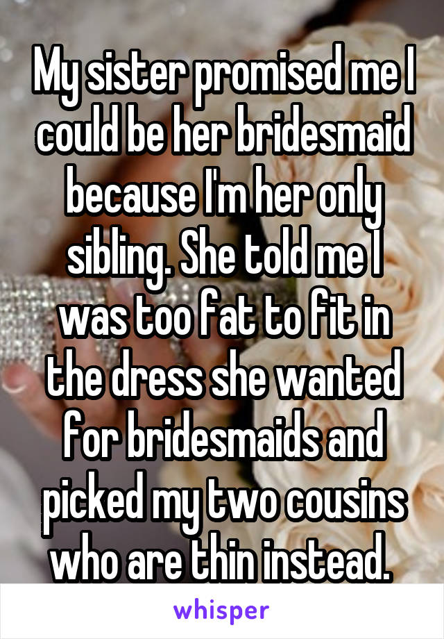 My sister promised me I could be her bridesmaid because I'm her only sibling. She told me I was too fat to fit in the dress she wanted for bridesmaids and picked my two cousins who are thin instead. 