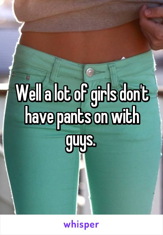 Well a lot of girls don't have pants on with guys. 