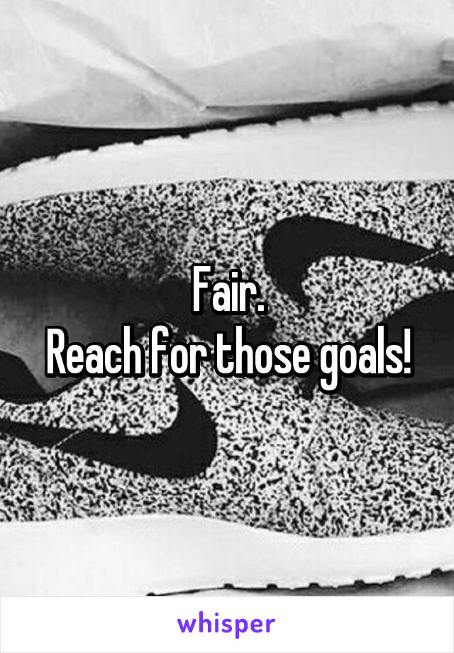 Fair.
Reach for those goals!