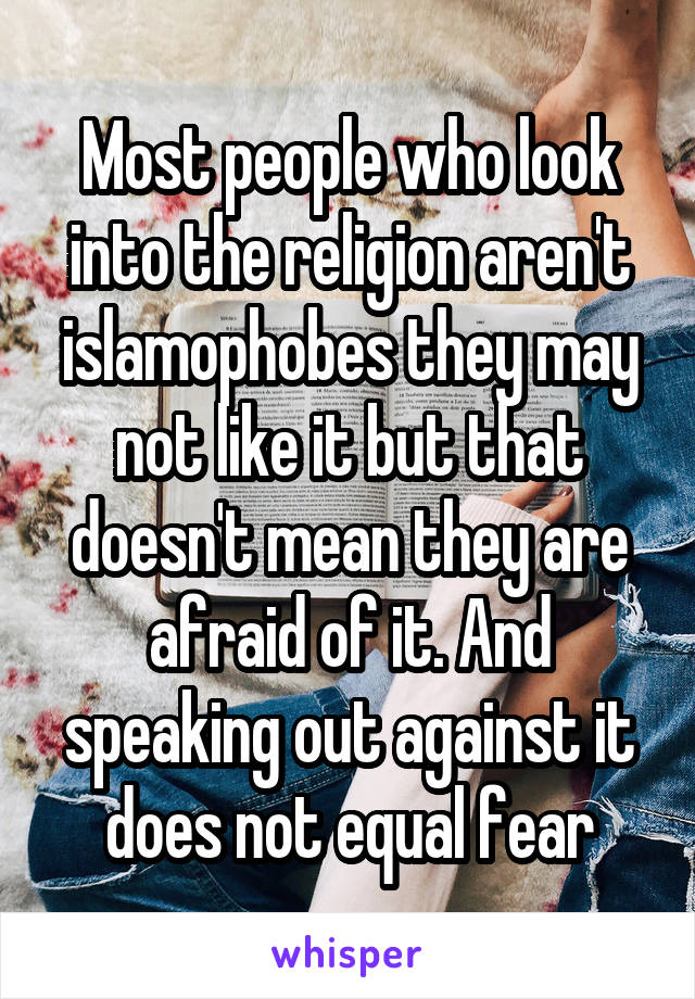 Most people who look into the religion aren't islamophobes they may not like it but that doesn't mean they are afraid of it. And speaking out against it does not equal fear